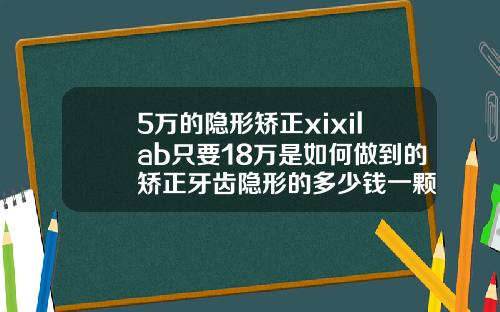 5万的隐形矫正xixilab只要18万是如何做到的矫正牙齿隐形的多少钱一颗
