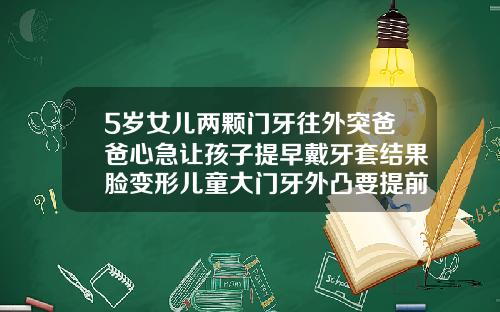 5岁女儿两颗门牙往外突爸爸心急让孩子提早戴牙套结果脸变形儿童大门牙外凸要提前矫正吗