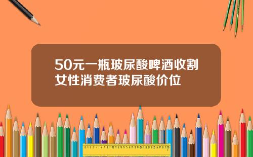 50元一瓶玻尿酸啤酒收割女性消费者玻尿酸价位