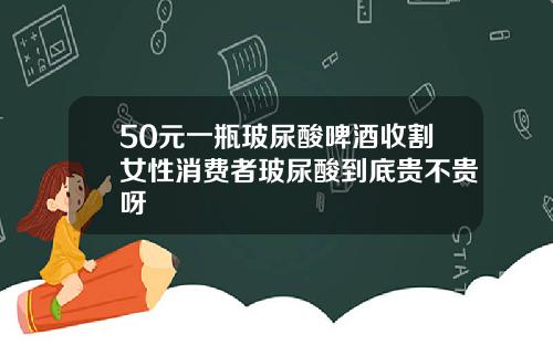 50元一瓶玻尿酸啤酒收割女性消费者玻尿酸到底贵不贵呀