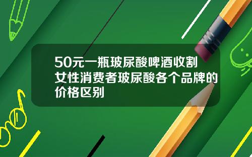 50元一瓶玻尿酸啤酒收割女性消费者玻尿酸各个品牌的价格区别