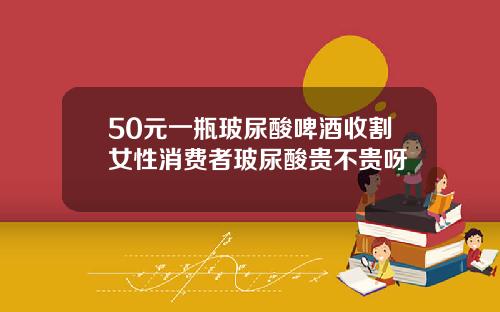 50元一瓶玻尿酸啤酒收割女性消费者玻尿酸贵不贵呀