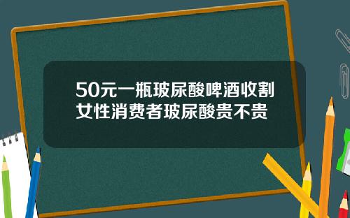 50元一瓶玻尿酸啤酒收割女性消费者玻尿酸贵不贵