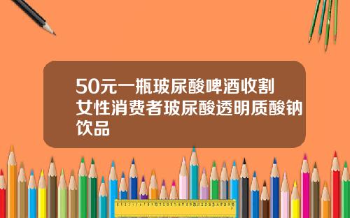 50元一瓶玻尿酸啤酒收割女性消费者玻尿酸透明质酸钠饮品