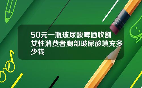 50元一瓶玻尿酸啤酒收割女性消费者胸部玻尿酸填充多少钱