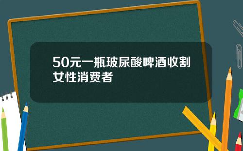 50元一瓶玻尿酸啤酒收割女性消费者