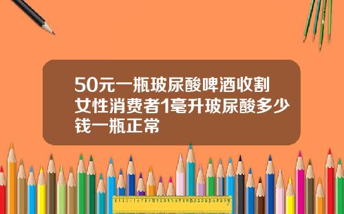 50元一瓶玻尿酸啤酒收割女性消费者1毫升玻尿酸多少钱一瓶正常