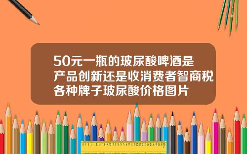 50元一瓶的玻尿酸啤酒是产品创新还是收消费者智商税各种牌子玻尿酸价格图片