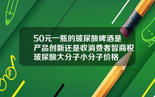 50元一瓶的玻尿酸啤酒是产品创新还是收消费者智商税玻尿酸大分子小分子价格