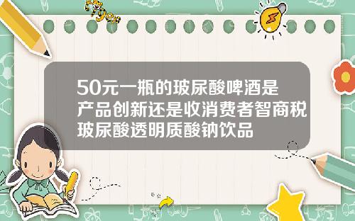 50元一瓶的玻尿酸啤酒是产品创新还是收消费者智商税玻尿酸透明质酸钠饮品