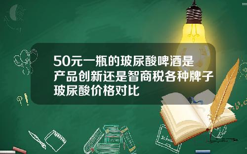 50元一瓶的玻尿酸啤酒是产品创新还是智商税各种牌子玻尿酸价格对比