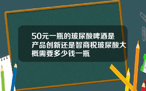50元一瓶的玻尿酸啤酒是产品创新还是智商税玻尿酸大概需要多少钱一瓶