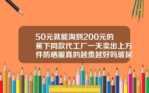 50元就能淘到200元的蕉下同款代工厂一天卖出上万件防晒服真的越贵越好吗玻尿酸布料价格多少