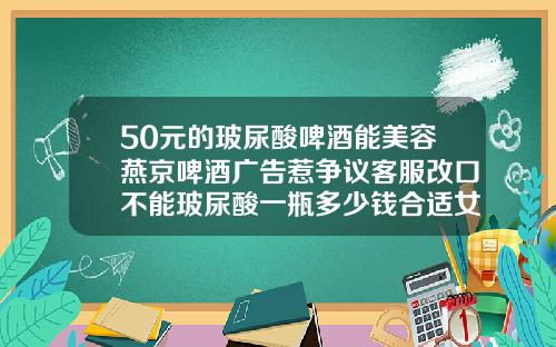 50元的玻尿酸啤酒能美容燕京啤酒广告惹争议客服改口不能玻尿酸一瓶多少钱合适女性