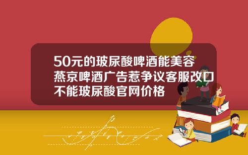 50元的玻尿酸啤酒能美容燕京啤酒广告惹争议客服改口不能玻尿酸官网价格