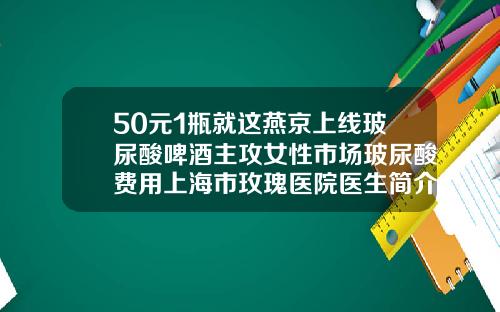 50元1瓶就这燕京上线玻尿酸啤酒主攻女性市场玻尿酸费用上海市玫瑰医院医生简介