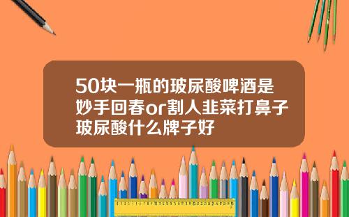 50块一瓶的玻尿酸啤酒是妙手回春or割人韭菜打鼻子玻尿酸什么牌子好