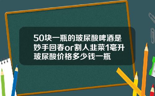 50块一瓶的玻尿酸啤酒是妙手回春or割人韭菜1毫升玻尿酸价格多少钱一瓶