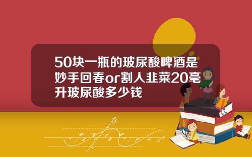 50块一瓶的玻尿酸啤酒是妙手回春or割人韭菜20毫升玻尿酸多少钱