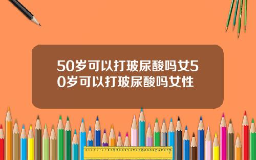 50岁可以打玻尿酸吗女50岁可以打玻尿酸吗女性