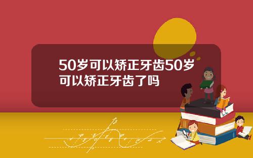 50岁可以矫正牙齿50岁可以矫正牙齿了吗