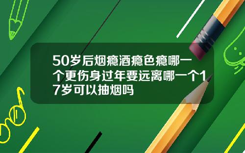 50岁后烟瘾酒瘾色瘾哪一个更伤身过年要远离哪一个17岁可以抽烟吗