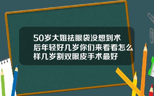 50岁大姐祛眼袋没想到术后年轻好几岁你们来看看怎么样几岁割双眼皮手术最好