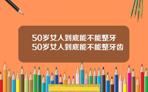 50岁女人到底能不能整牙50岁女人到底能不能整牙齿