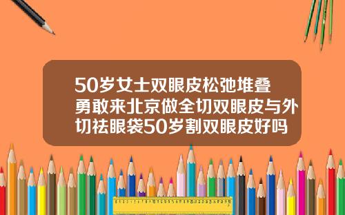 50岁女士双眼皮松弛堆叠勇敢来北京做全切双眼皮与外切祛眼袋50岁割双眼皮好吗