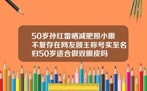 50岁孙红雷晒减肥照小眼不复存在网友颜王称号实至名归50岁适合做双眼皮吗