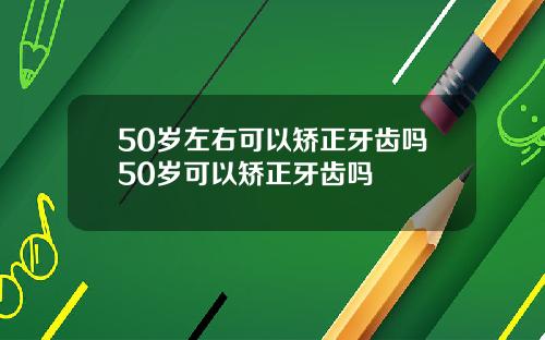 50岁左右可以矫正牙齿吗50岁可以矫正牙齿吗