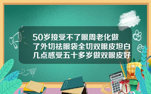 50岁接受不了眼周老化做了外切祛眼袋全切双眼皮坦白几点感受五十多岁做双眼皮好吗