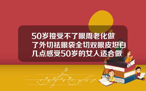 50岁接受不了眼周老化做了外切祛眼袋全切双眼皮坦白几点感受50岁的女人适合做双眼皮吗视频