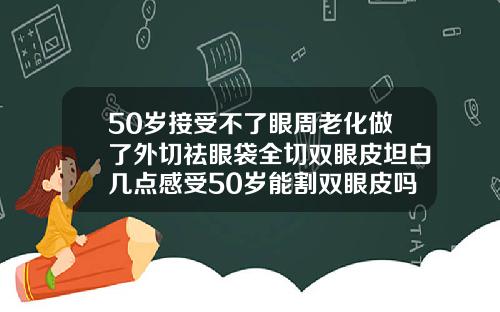 50岁接受不了眼周老化做了外切祛眼袋全切双眼皮坦白几点感受50岁能割双眼皮吗视频