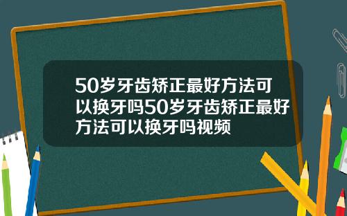 50岁牙齿矫正最好方法可以换牙吗50岁牙齿矫正最好方法可以换牙吗视频