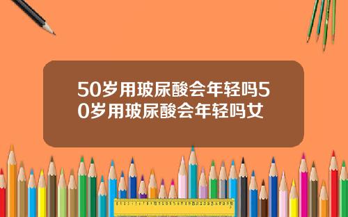 50岁用玻尿酸会年轻吗50岁用玻尿酸会年轻吗女