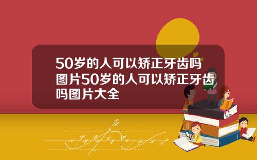 50岁的人可以矫正牙齿吗图片50岁的人可以矫正牙齿吗图片大全