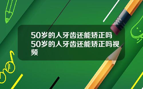 50岁的人牙齿还能矫正吗50岁的人牙齿还能矫正吗视频