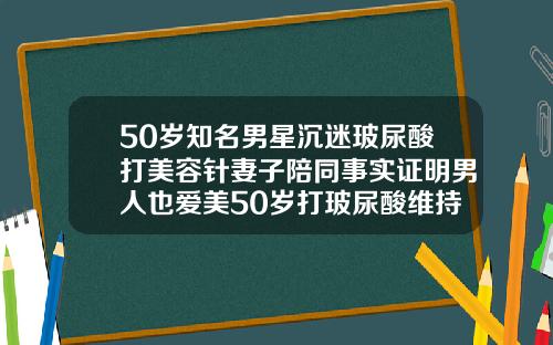 50岁知名男星沉迷玻尿酸打美容针妻子陪同事实证明男人也爱美50岁打玻尿酸维持多久