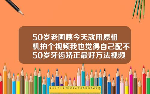 50岁老阿姨今天就用原相机拍个视频我也觉得自己配不50岁牙齿矫正最好方法视频