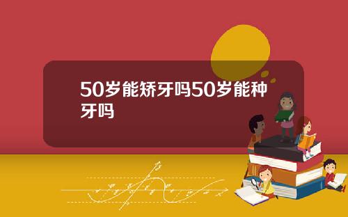 50岁能矫牙吗50岁能种牙吗