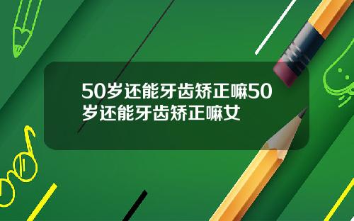 50岁还能牙齿矫正嘛50岁还能牙齿矫正嘛女
