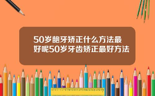 50岁龅牙矫正什么方法最好呢50岁牙齿矫正最好方法