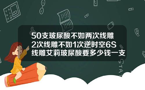 50支玻尿酸不如两次线雕2次线雕不如1次逆时空6S线雕艾莉玻尿酸要多少钱一支呢