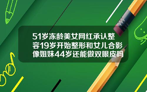51岁冻龄美女网红承认整容19岁开始整形和女儿合影像姐妹44岁还能做双眼皮吗图片