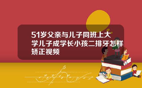 51岁父亲与儿子同班上大学儿子成学长小孩二排牙怎样矫正视频