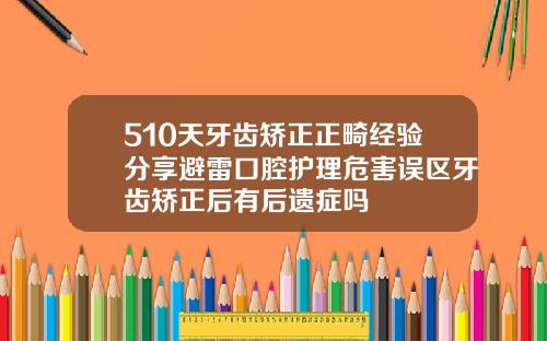 510天牙齿矫正正畸经验分享避雷口腔护理危害误区牙齿矫正后有后遗症吗