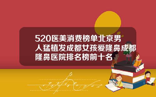 520医美消费榜单北京男人猛植发成都女孩爱隆鼻成都隆鼻医院排名榜前十名