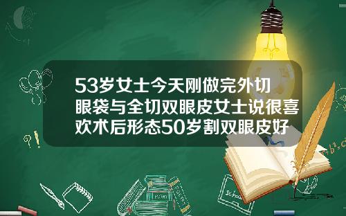 53岁女士今天刚做完外切眼袋与全切双眼皮女士说很喜欢术后形态50岁割双眼皮好吗