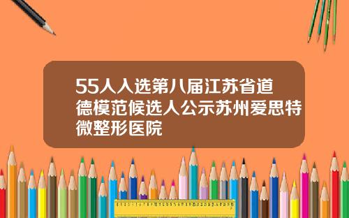 55人入选第八届江苏省道德模范候选人公示苏州爱思特微整形医院